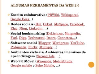 ALGUMAS FERRAMENTAS DA WEB 2.0 Escrita colaborativa  ( PBWiki ,  Wikispaces ,  Google Docs ,..) Redes sociais  ( Hi5 ,  Orkut ,  MySpace ,  Facebook ,  Elgg ,  Ning ,  Linkedin ,…) Social bookmarking  ( Del.icio.us ,  Ma.gnolia ,  Furl ,  Digg ,  Technorati ,  Imera ,  Connotea,... )  Software social  ( Blogger ,  Wordpress ,  YouTube ,  Podomatic ,  Flickr ,  Multiply ,...) Ambientes virtuais/ Ambientes imersivos de aprendizagem  ( Second Life , ...) Web 2.0 Móvel  ( Wirenode ,  MobileStudy ,  Google mobile  e  Zoho Mobile , ...) 
