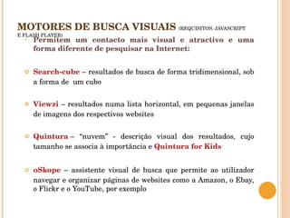 MOTORES DE BUSCA VISUAIS  (REQUISITOS: JAVASCRIPT E FLASH PLAYER) Permitem um contacto mais visual e atractivo e uma forma diferente de pesquisar na Internet:  Search-cube  – resultados de busca de forma tridimensional, sob a forma de  um cubo Viewzi  – resultados numa lista horizontal, em pequenas janelas de imagens dos respectivos websites Quintura  – “nuvem” - descrição visual dos resultados, cujo tamanho se associa à importância e  Quintura for Kids oSkope  – assistente visual de busca que permite ao utilizador navegar e organizar páginas de websites como a Amazon, o Ebay, o Flickr e o YouTube, por exemplo 