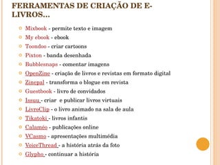 FERRAMENTAS DE CRIAÇÃO DE E-LIVROS…    Mixbook  - permite texto e imagem My ebook  - ebook  Toondoo  - criar cartoons  Pixton  - banda desenhada  Bubblesnaps  - comentar imagens  OpenZine  - criação de livros e revistas em formato digital Zinepal  - transforma o blogue em revista Guestbook   - livro de convidados Issuu   - criar  e publicar livros virtuais LivroClip  - o livro animado na sala de aula Tikatoki   - livros infantis Calaméo  - publicações online VCasmo  - apresentações multimédia VoiceThread   - a história atrás da foto Glypho   - continuar a história  