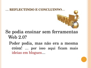 ...  REFLECTINDO E CONCLUINDO…  Se podia ensinar sem ferramentas Web 2.0?  Poder podia, mas não era a mesma coisa!  … por isso aqui ficam mais  ideias em blogues …  
