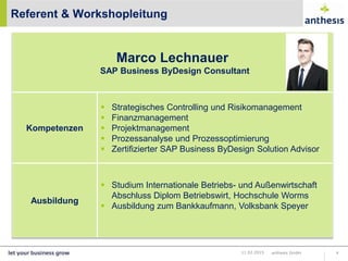 Referent & Workshopleitung
anthesis GmbH 411.02.2015
Marco Lechnauer
SAP Business ByDesign Consultant
Kompetenzen
 Strategisches Controlling und Risikomanagement
 Finanzmanagement
 Projektmanagement
 Prozessanalyse und Prozessoptimierung
 Zertifizierter SAP Business ByDesign Solution Advisor
Ausbildung
 Studium Internationale Betriebs- und Außenwirtschaft
Abschluss Diplom Betriebswirt, Hochschule Worms
 Ausbildung zum Bankkaufmann, Volksbank Speyer
 