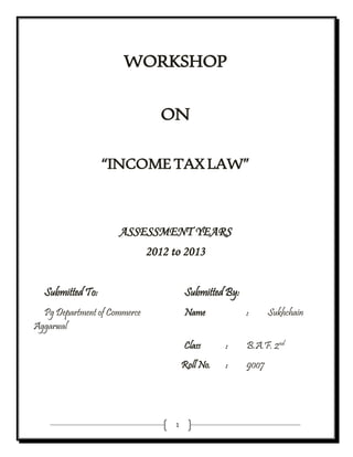 1
WORKSHOP
ON
“INCOMETAXLAW”
ASSESSMENT YEARS
2012 to 2013
Submitted To: Submitted By:
Pg Department of Commerce Name : Sukhchain
Aggarwal
Class : B.A.F. 2nd
Roll No. : 9007
 