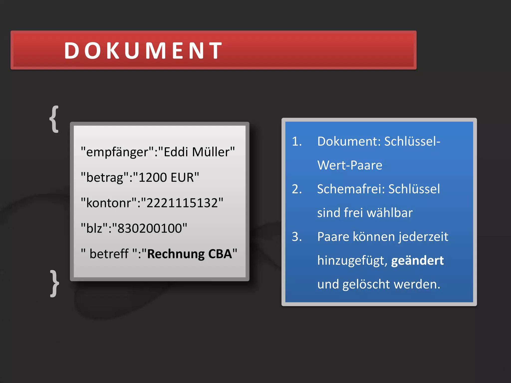 DOKUMENT{Dokument: Schlüssel-Wert-PaareSchemafrei: Schlüssel sind frei wählbarPaare können jederzeit hinzugefügt, geändert und gelöscht werden"empfänger":"Eddi Müller""betrag":"1200 EUR""kontonr":"2221115132""blz":"830200100"}