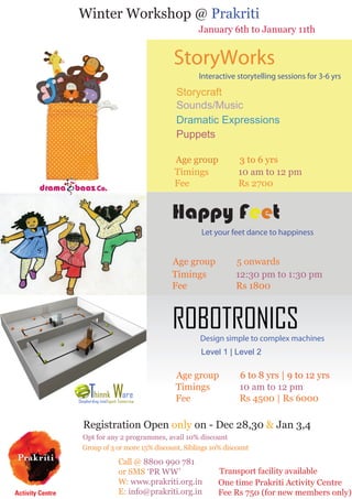 Winter Workshop @ Prakriti

January 6th to January 11th

StoryWorks
Interactive storytelling sessions for 3-6 yrs

Storycraft
Sounds/Music
Dramatic Expressions
Puppets
Age group
Timings
Fee

3 to 6 yrs
10 am to 12 pm
Rs 2700

Happy Feet
Let your feet dance to happiness

Age group
Timings
Fee

5 onwards
12:30 pm to 1:30 pm
Rs 1800

ROBOTRONICS

Design simple to complex machines
Level 1 | Level 2

Age group
Timings
Fee

6 to 8 yrs | 9 to 12 yrs
10 am to 12 pm
Rs 4500 | Rs 6000

Registration Open only on - Dec 28,30 & Jan 3,4

Opt for any 2 programmes, avail 10% discount
Group of 3 or more 15% discount, Siblings 10% discount

Call @ 8800 990 781
or SMS ‘PR WW’
W: www.prakriti.org.in
E: info@prakriti.org.in

Transport facility available
One time Prakriti Activity Centre
Fee Rs 750 (for new members only)

 