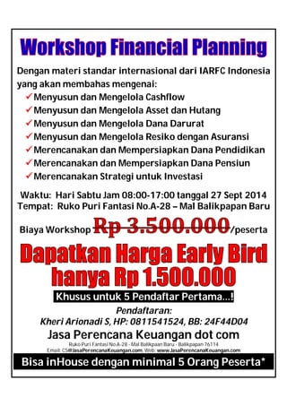 Dengan materi standar internasional dari IARFC Indonesia
yang akan membahas mengenai:
Menyusun dan Mengelola Cashflow
Menyusun dan Mengelola Asset dan Hutang
Menyusun dan Mengelola Dana Darurat
Menyusun dan Mengelola Resiko dengan Asuransi
Merencanakan dan Mempersiapkan Dana Pendidikan
Merencanakan dan Mempersiapkan Dana Pensiun
Merencanakan Strategi untuk Investasi
Waktu: Hari Sabtu Jam 08:00-17:00 tanggal 27 Sept 2014
Tempat: Ruko Puri Fantasi No.A-28 – Mal Balikpapan Baru
Biaya Workshop /peserta
Khusus untuk 5 Pendaftar Pertama…!
Pendaftaran:
Kheri Arionadi S, HP: 0811541524, BB: 24F44D04
Jasa Perencana Keuangan dot com
Ruko Puri Fantasi No.A-28 - Mal Balikpaan Baru - Balikpapan 76114
Email: CS@JasaPerencanaKeuangan.com, Web: www.JasaPerencanaKeuangan.com
Bisa inHouse dengan minimal 5 Orang Peserta*
 