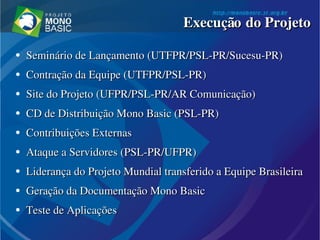 ●
Seminário de Lançamento (UTFPR/PSL­PR/Sucesu­PR)Seminário de Lançamento (UTFPR/PSL­PR/Sucesu­PR)
●
Contração da Equipe (UTFPR/PSL­PR)Contração da Equipe (UTFPR/PSL­PR)
●
Site do Projeto (UFPR/PSL­PR/AR Comunicação)Site do Projeto (UFPR/PSL­PR/AR Comunicação)
●
CD de Distribuição Mono Basic (PSL­PR)CD de Distribuição Mono Basic (PSL­PR)
●
Contribuições ExternasContribuições Externas
●
Ataque a Servidores (PSL­PR/UFPR)Ataque a Servidores (PSL­PR/UFPR)
●
Liderança do Projeto Mundial transferido a Equipe BrasileiraLiderança do Projeto Mundial transferido a Equipe Brasileira
●
Geração da Documentação Mono Basic Geração da Documentação Mono Basic 
●
Teste de AplicaçõesTeste de Aplicações
Execução do ProjetoExecução do Projeto
 
