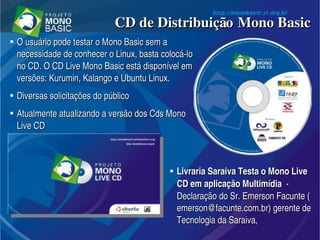 ●
O usuário pode testar o Mono Basic sem a O usuário pode testar o Mono Basic sem a 
necessidade de conhecer o Linux, basta colocá­lo necessidade de conhecer o Linux, basta colocá­lo 
no CD. O CD Live Mono Basic está disponível em no CD. O CD Live Mono Basic está disponível em 
versões: Kurumin, Kalango e Ubuntu Linux. versões: Kurumin, Kalango e Ubuntu Linux. 
●
Diversas solicitações do públicoDiversas solicitações do público
●
Atualmente atualizando a versão dos Cds Mono Atualmente atualizando a versão dos Cds Mono 
Live CD Live CD 
CD de Distribuição Mono BasicCD de Distribuição Mono Basic
●
Livraria Saraiva Testa o Mono Live Livraria Saraiva Testa o Mono Live 
CD em aplicação MultimídiaCD em aplicação Multimídia  ­   ­ 
Declaração do Sr. Emerson Facunte (Declaração do Sr. Emerson Facunte (
emerson@facunte.com.bremerson@facunte.com.br) gerente de ) gerente de 
Tecnologia da Saraiva,Tecnologia da Saraiva,
 
