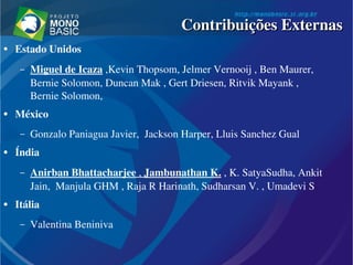 ● Estado Unidos
– Miguel de Icaza ,Kevin Thopsom, Jelmer Vernooij , Ben Maurer, 
Bernie Solomon, Duncan Mak , Gert Driesen, Ritvik Mayank ,  
Bernie Solomon,
● México
– Gonzalo Paniagua Javier,  Jackson Harper, Lluis Sanchez Gual
● Índia 
– Anirban Bhattacharjee , Jambunathan K. , K. SatyaSudha, Ankit 
Jain,  Manjula GHM , Raja R Harinath, Sudharsan V. , Umadevi S 
● Itália
– Valentina Beniniva 
Contribuições ExternasContribuições Externas
 