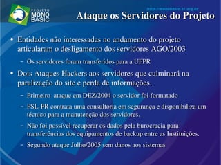 Ataque os Servidores do ProjetoAtaque os Servidores do Projeto
●
Entidades não interessadas no andamento do projeto Entidades não interessadas no andamento do projeto 
articularam o desligamento dos servidores AGO/2003articularam o desligamento dos servidores AGO/2003
– Os servidores foram transferidos para a UFPROs servidores foram transferidos para a UFPR
●
Dois Ataques Hackers aos servidores que culminará na Dois Ataques Hackers aos servidores que culminará na 
paralização do site e perda de informações.paralização do site e perda de informações.
– Primeiro  ataque em DEZ/2004 o servidor foi formatadoPrimeiro  ataque em DEZ/2004 o servidor foi formatado
– PSL­PR contrata uma consultoria em segurança e disponibiliza um PSL­PR contrata uma consultoria em segurança e disponibiliza um 
técnico para a manutenção dos servidores.técnico para a manutenção dos servidores.
– Não foi possível recuperar os dados pela burocracia para Não foi possível recuperar os dados pela burocracia para 
transferências dos equipamentos de backup entre as Instituições.transferências dos equipamentos de backup entre as Instituições.
– Segundo ataque Julho/2005 sem danos aos sistemasSegundo ataque Julho/2005 sem danos aos sistemas
 