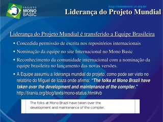 Liderança do Projeto Mundial é transferido a Equipe BrasileiraLiderança do Projeto Mundial é transferido a Equipe Brasileira
●
Concedida permissão de escrita nos repositórios internacionaisConcedida permissão de escrita nos repositórios internacionais
●
Nominação da equipe no site Internacional no Mono BasicNominação da equipe no site Internacional no Mono Basic
●
Reconhecimento da comunidade internacional com a nominação da Reconhecimento da comunidade internacional com a nominação da 
equipe brasileira no lançamento das novas versões.equipe brasileira no lançamento das novas versões.
●
A Equipe assumiu a liderança mundial do projeto, como pode ser visto no A Equipe assumiu a liderança mundial do projeto, como pode ser visto no 
relatório do Miguel de Icaza onde afirma: relatório do Miguel de Icaza onde afirma: ““The folks at Mono Brazil have The folks at Mono Brazil have 
taken over the development and maintenance of the compiler.”taken over the development and maintenance of the compiler.”  
http://tirania.org/blog/texts/mono­status.html#vbhttp://tirania.org/blog/texts/mono­status.html#vb  
Liderança do Projeto MundialLiderança do Projeto Mundial
 