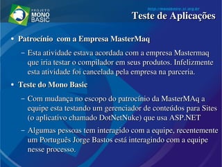 ●
Patrocínio  com a Empresa MasterMaq Patrocínio  com a Empresa MasterMaq 
– Esta atividade estava acordada com a empresa Mastermaq Esta atividade estava acordada com a empresa Mastermaq 
que iria testar o compilador em seus produtos. Infelizmente que iria testar o compilador em seus produtos. Infelizmente 
esta atividade foi cancelada pela empresa na parceria.esta atividade foi cancelada pela empresa na parceria.
●
Teste do Mono BasicTeste do Mono Basic
– Com mudança no escopo do patrocínio da MasterMAq a Com mudança no escopo do patrocínio da MasterMAq a 
equipe esta testando um gerenciador de conteúdos para Sites equipe esta testando um gerenciador de conteúdos para Sites 
(o aplicativo chamado DotNetNuke) que usa ASP.NET(o aplicativo chamado DotNetNuke) que usa ASP.NET
– Algumas pessoas tem interagido com a equipe, recentemente Algumas pessoas tem interagido com a equipe, recentemente 
um Português Jorge Bastos está interagindo com a equipe um Português Jorge Bastos está interagindo com a equipe 
nesse processo.nesse processo.
Teste de AplicaçõesTeste de Aplicações
 