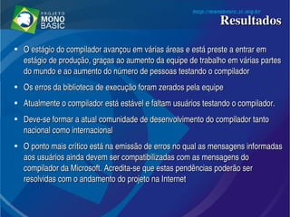 ResultadosResultados
●
O estágio do compilador avançou em várias áreas e está preste a entrar em O estágio do compilador avançou em várias áreas e está preste a entrar em 
estágio de produção, graças ao aumento da equipe de trabalho em várias partes estágio de produção, graças ao aumento da equipe de trabalho em várias partes 
do mundo e ao aumento do número de pessoas testando o compiladordo mundo e ao aumento do número de pessoas testando o compilador
●
Os erros da biblioteca de execução foram zerados pela equipeOs erros da biblioteca de execução foram zerados pela equipe
●
Atualmente o compilador está estável e faltam usuários testando o compilador. Atualmente o compilador está estável e faltam usuários testando o compilador. 
●
Deve­se formar a atual comunidade de desenvolvimento do compilador tanto Deve­se formar a atual comunidade de desenvolvimento do compilador tanto 
nacional como internacionalnacional como internacional
●
O ponto mais crítico está na emissão de erros no qual as mensagens informadas O ponto mais crítico está na emissão de erros no qual as mensagens informadas 
aos usuários ainda devem ser compatibilizadas com as mensagens do aos usuários ainda devem ser compatibilizadas com as mensagens do 
compilador da Microsoft. Acredita­se que estas pendências poderão ser compilador da Microsoft. Acredita­se que estas pendências poderão ser 
resolvidas com o andamento do projeto na Internetresolvidas com o andamento do projeto na Internet
 