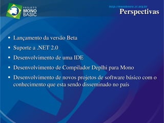 ●
Lançamento da versão BetaLançamento da versão Beta
●
Suporte a .NET 2.0 Suporte a .NET 2.0 
●
Desenvolvimento de uma IDE Desenvolvimento de uma IDE 
●
Desenvolvimento de Compilador Deplhi para MonoDesenvolvimento de Compilador Deplhi para Mono
●
Desenvolvimento de novos projetos de software básico com o Desenvolvimento de novos projetos de software básico com o 
conhecimento que esta sendo disseminado no paísconhecimento que esta sendo disseminado no país
PerspectivasPerspectivas
 