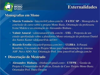 Monografias em MonoMonografias em Mono
– Marcio VenâncioMarcio Venâncio ­  ­ fatecmvb@yahoo.com.brfatecmvb@yahoo.com.br – – FATEC SP FATEC SP – Monografia de  – Monografia de 
conclusão de curso sobre o projeto Mono Basic, Orientação da professora conclusão de curso sobre o projeto Mono Basic, Orientação da professora 
Ivone Makito e co­orientação do Alessandro Binhara .Ivone Makito e co­orientação do Alessandro Binhara .
– Valmir Amaral Valmir Amaral ­ ­ valmiramaral@dilk.com.brvalmiramaral@dilk.com.br –  – UELUEL – Proposta de um  – Proposta de um 
estudo aprofundado sobre a plataforma Mono orientação do professor Daniel estudo aprofundado sobre a plataforma Mono orientação do professor Daniel 
dos Santos Kaster <dos Santos Kaster <dskaster@dc.uel.brdskaster@dc.uel.br>>
– Ricardo ErcolinRicardo Ercolin < <ricardo@pemaza.com.br>ricardo@pemaza.com.br> ­   ­  ULBRAULBRA­ Ji­Paraná ­ Ji­Paraná 
Rondônia. Um estudo do Projeto Mono para Implementação de sistemas Rondônia. Um estudo do Projeto Mono para Implementação de sistemas 
ASP .Net e ADO .Net. Orientação Prof. Jone jones@inf.ulbrajp.com.brASP .Net e ADO .Net. Orientação Prof. Jone jones@inf.ulbrajp.com.br
●
Dissertação de MestradoDissertação de Mestrado
– Alessandro  Binhara Alessandro  Binhara ­ <­ <binhara@gmail.combinhara@gmail.com> ­ > ­ UTFPRUTFPR –  Gestão de  –  Gestão de 
Projeto e Comunidades de Práticas, Estudo de Caso: Projeto Mono Basic. Projeto e Comunidades de Práticas, Estudo de Caso: Projeto Mono Basic. 
Orientador Prof. Dario DergintOrientador Prof. Dario Dergint
ExternalidadesExternalidades
 
