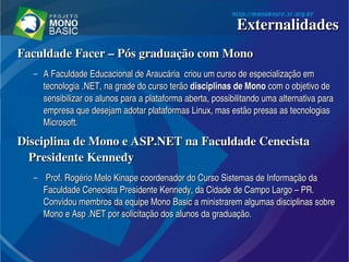 Faculdade Facer – Pós graduação com Mono Faculdade Facer – Pós graduação com Mono 
– A Faculdade Educacional de Araucária  criou um curso de especialização em A Faculdade Educacional de Araucária  criou um curso de especialização em 
tecnologia .NET, na grade do curso terão tecnologia .NET, na grade do curso terão disciplinas dedisciplinas de  MonoMono com o objetivo de  com o objetivo de 
sensibilizar os alunos para a plataforma aberta, possibilitando uma alternativa para sensibilizar os alunos para a plataforma aberta, possibilitando uma alternativa para 
empresa que desejam adotar plataformas Linux, mas estão presas as tecnologias empresa que desejam adotar plataformas Linux, mas estão presas as tecnologias 
Microsoft. Microsoft. 
Disciplina de Mono e ASP.NET na Faculdade Cenecista Disciplina de Mono e ASP.NET na Faculdade Cenecista 
Presidente KennedyPresidente Kennedy
–   Prof. Rogério Melo Kinape coordenador do Curso Sistemas de Informação da Prof. Rogério Melo Kinape coordenador do Curso Sistemas de Informação da 
Faculdade Cenecista Presidente Kennedy, da Cidade de Campo Largo – PR. Faculdade Cenecista Presidente Kennedy, da Cidade de Campo Largo – PR. 
Convidou membros da equipe Mono Basic a ministrarem algumas disciplinas sobre Convidou membros da equipe Mono Basic a ministrarem algumas disciplinas sobre 
Mono e Asp .NET por solicitação dos alunos da graduação. Mono e Asp .NET por solicitação dos alunos da graduação. 
ExternalidadesExternalidades
 