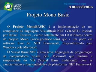 Projeto Mono BasicProjeto Mono Basic
O O  ProjetoProjeto   MonoBASICMonoBASIC  é  a  implementação  de  um  é  a  implementação  de  um 
compilador  da  linguagem  VisualBasic.NET  (VB.NET),  iniciada compilador  da  linguagem  VisualBasic.NET  (VB.NET),  iniciada 
por Rafael  Teixeira , escrito totalmente em C# (CSharp) dentro por Rafael  Teixeira , escrito totalmente em C# (CSharp) dentro 
do  projeto  Mono  (www.go­mono.com)  que  é  um  porte  em do  projeto  Mono  (www.go­mono.com)  que  é  um  porte  em 
software  livre  do  .NET  Framework,  disponibilizado  para software  livre  do  .NET  Framework,  disponibilizado  para 
Windows pela Microsoft.Windows pela Microsoft.
O Visual Basic.NET é uma nova linguagem de programação O Visual Basic.NET é uma nova linguagem de programação 
de  computadores  criada  pela  Microsoft  que  mistura  a de  computadores  criada  pela  Microsoft  que  mistura  a 
simplicidade  do  VB  (Visual  Basic  tradicional)  com  as simplicidade  do  VB  (Visual  Basic  tradicional)  com  as 
características e funcionalidades da plataforma .NET Framework. características e funcionalidades da plataforma .NET Framework. 
AntecedentesAntecedentes
 
