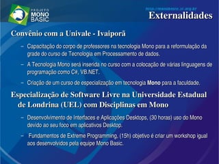 Convênio com a Univale ­ IvaiporãConvênio com a Univale ­ Ivaiporã
– Capacitação do corpo de professores na tecnologia Mono para a reformulação da Capacitação do corpo de professores na tecnologia Mono para a reformulação da 
grade do curso de Tecnologia em Processamento de dados. grade do curso de Tecnologia em Processamento de dados. 
– A Tecnologia Mono será inserida no curso com a colocação de várias linguagens de A Tecnologia Mono será inserida no curso com a colocação de várias linguagens de 
programação como C#, VB.NET. programação como C#, VB.NET. 
– Criação de um curso de especialização em tecnologia Criação de um curso de especialização em tecnologia MonoMono para a faculdade. para a faculdade.
Especialização de Software Livre na Universidade Estadual Especialização de Software Livre na Universidade Estadual 
de Londrina (UEL) com Disciplinas em Mono de Londrina (UEL) com Disciplinas em Mono 
– Desenvolvimento de Interfaces e Aplicações Desktops, (30 horas) uso do Mono Desenvolvimento de Interfaces e Aplicações Desktops, (30 horas) uso do Mono 
devido ao seu foco em aplicativos Desktop.devido ao seu foco em aplicativos Desktop.
–   Fundamentos de Extreme Programming, (15h) objetivo é criar um workshop igual Fundamentos de Extreme Programming, (15h) objetivo é criar um workshop igual 
aos desenvolvidos pela equipe Mono Basic.aos desenvolvidos pela equipe Mono Basic.
ExternalidadesExternalidades
 