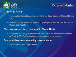 Cursos de MonoCursos de Mono
– Turma fechadas para treinamentos em Mono, em Santo Antonio da Platina­PR, Lins­Turma fechadas para treinamentos em Mono, em Santo Antonio da Platina­PR, Lins­
SP .SP .
– Cadastro com 50 pessoas em aguardando para agendamento de curso de Mono em Cadastro com 50 pessoas em aguardando para agendamento de curso de Mono em 
Curitiba pela PUCPRCuritiba pela PUCPR
Mais empresa se interessam pelo Mono BasicMais empresa se interessam pelo Mono Basic
– A empresa Jetro Soluções Empresariais de Fortaleza e a  Empresa Helmut Mauell A empresa Jetro Soluções Empresariais de Fortaleza e a  Empresa Helmut Mauell 
do Brasil de São Paulo estão interessada em parceira com o projetodo Brasil de São Paulo estão interessada em parceira com o projeto
Revistas interessadas em artigos sobre MonoRevistas interessadas em artigos sobre Mono
–   Active Delphi, Clube Delphi, InFormActive Delphi, Clube Delphi, InForm
ExternalidadesExternalidades
 