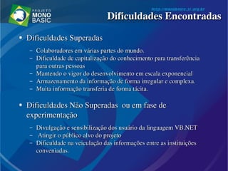●
Dificuldades Superadas Dificuldades Superadas 
– Colaboradores em várias partes do mundo.Colaboradores em várias partes do mundo.
– Dificuldade de capitalização do conhecimento para transferência Dificuldade de capitalização do conhecimento para transferência 
para outras pessoaspara outras pessoas
– Mantendo o vigor do desenvolvimento em escala exponencialMantendo o vigor do desenvolvimento em escala exponencial
– Armazenamento da informação de forma irregular e complexa.Armazenamento da informação de forma irregular e complexa.
– Muita informação transferia de forma tácita.Muita informação transferia de forma tácita.
●
Dificuldades Não Superadas  ou em fase de Dificuldades Não Superadas  ou em fase de 
experimentaçãoexperimentação
– Divulgação e sensibilização dos usuário da linguagem VB.NETDivulgação e sensibilização dos usuário da linguagem VB.NET
–   Atingir o público alvo do projetoAtingir o público alvo do projeto
– Dificuldade na veiculação das informações entre as instituições Dificuldade na veiculação das informações entre as instituições 
conveniadas.conveniadas.
Dificuldades EncontradasDificuldades Encontradas
 