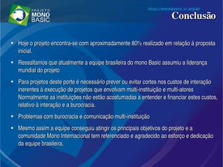 ConclusãoConclusão
●
Hoje o projeto encontra­se com aproximadamente 80% realizado em relação à proposta Hoje o projeto encontra­se com aproximadamente 80% realizado em relação à proposta 
inicial.inicial.
●
Ressaltamos que atualmente a equipe brasileira do mono Basic assumiu a liderança Ressaltamos que atualmente a equipe brasileira do mono Basic assumiu a liderança 
mundial do projetomundial do projeto
●
Para projetos deste porte é necessário prever ou evitar cortes nos custos de interação Para projetos deste porte é necessário prever ou evitar cortes nos custos de interação 
inerentes à execução de projetos que envolvam multi­instituição e multi­atores  inerentes à execução de projetos que envolvam multi­instituição e multi­atores  
Normalmente as instituições não estão acostumadas a entender e financiar estes custos, Normalmente as instituições não estão acostumadas a entender e financiar estes custos, 
relativo à interação e a burocracia.relativo à interação e a burocracia.
●
Problemas com burocracia e comunicação multi­instituiçãoProblemas com burocracia e comunicação multi­instituição
●
Mesmo assim a equipe conseguiu atingir os principais objetivos do projeto e a Mesmo assim a equipe conseguiu atingir os principais objetivos do projeto e a 
comunidade Mono Internacional tem referenciado e agradecido ao esforço e dedicação comunidade Mono Internacional tem referenciado e agradecido ao esforço e dedicação 
da equipe brasileira. da equipe brasileira. 
 