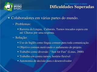 ●
Colaboradores em várias partes do mundo.Colaboradores em várias partes do mundo.
– Problemas:Problemas:
●
Barreira da Língua,  Culturais, Turnos trocados espera em Barreira da Língua,  Culturais, Turnos trocados espera em 
até 12horas por uma resposta.até 12horas por uma resposta.
– Solução:Solução:
●
Uso do Inglês como língua comum para toda comunicação.Uso do Inglês como língua comum para toda comunicação.
●
Objetivo comum motivando o andamento do projeto.Objetivo comum motivando o andamento do projeto.
●
Trabalho como diversão : “Trabalho como diversão : “JustJust for  for FunFun” (” (LinusLinus, 2000), 2000)
●
Trabalho em contra turnos, horário flexívelTrabalho em contra turnos, horário flexível
●
Autonomia de decisão para o desenvolvedorAutonomia de decisão para o desenvolvedor
Dificuldades SuperadasDificuldades Superadas
 