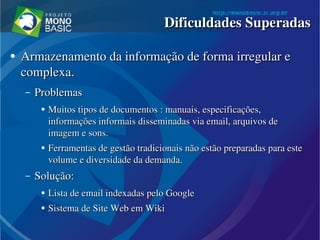 ●
Armazenamento da informação de forma irregular e Armazenamento da informação de forma irregular e 
complexa.complexa.
– ProblemasProblemas
●
Muitos tipos de documentos : manuais, especificações, Muitos tipos de documentos : manuais, especificações, 
informações informais disseminadas via email, arquivos de informações informais disseminadas via email, arquivos de 
imagem e sons. imagem e sons. 
●
Ferramentas de gestão tradicionais não estão preparadas para este Ferramentas de gestão tradicionais não estão preparadas para este 
volume e diversidade da demanda.volume e diversidade da demanda.
– Solução:Solução:
●
Lista de email indexadas pelo GoogleLista de email indexadas pelo Google
●
Sistema de Sistema de SiteSite  WebWeb em Wiki em Wiki
Dificuldades SuperadasDificuldades Superadas
 