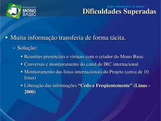 ●
Muita informação transferia de forma tácita.Muita informação transferia de forma tácita.
– Solução:Solução:
●
Reuniões presenciais e virtuais com o criador do Mono Reuniões presenciais e virtuais com o criador do Mono BasicBasic  
●
Conversas e monitoramento do canal de IRC internacionalConversas e monitoramento do canal de IRC internacional
●
Monitoramento das listas internacionais do Projeto (cerca de 10 Monitoramento das listas internacionais do Projeto (cerca de 10 
listas)listas)
● Liberação das informações Liberação das informações “Cedo e Freqüentemente” (“Cedo e Freqüentemente” (LinusLinus ­  ­ 
2000)2000)
Dificuldades SuperadasDificuldades Superadas
 