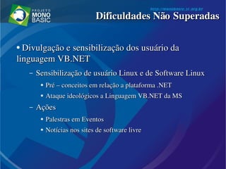 ●
  Divulgação e sensibilização dos usuário da Divulgação e sensibilização dos usuário da 
linguagem VB.NETlinguagem VB.NET
– Sensibilização de usuário Linux e de Software LinuxSensibilização de usuário Linux e de Software Linux
●
Pré – conceitos em relação a plataforma .NETPré – conceitos em relação a plataforma .NET
●
Ataque ideológicos a Linguagem VB.NET da MSAtaque ideológicos a Linguagem VB.NET da MS
– AçõesAções
●
Palestras em EventosPalestras em Eventos
●
Notícias nos Notícias nos sitessites de software livre de software livre
Dificuldades Não SuperadasDificuldades Não Superadas
 