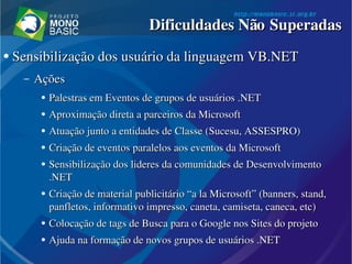 ●
  Sensibilização dos usuário da linguagem VB.NETSensibilização dos usuário da linguagem VB.NET
– AçõesAções
●
Palestras em Eventos de grupos de usuários .NETPalestras em Eventos de grupos de usuários .NET
●
Aproximação direta a parceiros da MicrosoftAproximação direta a parceiros da Microsoft
●
Atuação junto a entidades de Classe (Sucesu, ASSESPRO)Atuação junto a entidades de Classe (Sucesu, ASSESPRO)
●
Criação de eventos paralelos aos eventos da MicrosoftCriação de eventos paralelos aos eventos da Microsoft
●
Sensibilização dos lideres da comunidades de Desenvolvimento Sensibilização dos lideres da comunidades de Desenvolvimento 
.NET.NET
●
Criação de material publicitário “a la Microsoft” (Criação de material publicitário “a la Microsoft” (bannersbanners, , standstand, , 
panfletos, informativo impresso, caneta, camiseta, caneca, etc)panfletos, informativo impresso, caneta, camiseta, caneca, etc)
●
Colocação de Colocação de tagstags de Busca para o Google nos  de Busca para o Google nos SitesSites do projeto do projeto
●
Ajuda na formação de novos grupos de usuários .NETAjuda na formação de novos grupos de usuários .NET
Dificuldades Não SuperadasDificuldades Não Superadas
 