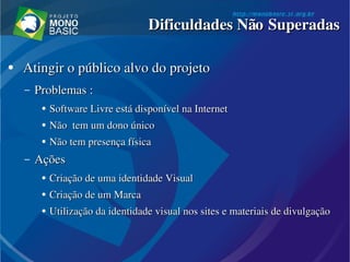 ●
  Atingir o público alvo do projetoAtingir o público alvo do projeto
– Problemas :Problemas :
●
Software Livre está disponível na Software Livre está disponível na InternetInternet
●
Não  tem um dono únicoNão  tem um dono único
●
Não tem presença físicaNão tem presença física
– AçõesAções
●
Criação de uma identidade VisualCriação de uma identidade Visual
●
Criação de um Marca Criação de um Marca 
●
Utilização da identidade visual nos Utilização da identidade visual nos sitessites e materiais de divulgação  e materiais de divulgação 
Dificuldades Não SuperadasDificuldades Não Superadas
 