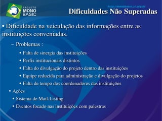 ●
  Dificuldade na veiculação das informações entre as Dificuldade na veiculação das informações entre as 
instituições conveniadas.instituições conveniadas.
– Problemas :Problemas :
●
Falta de sinergia das instituiçõesFalta de sinergia das instituições
●
Perfis institucionais distintosPerfis institucionais distintos
●
Falta do divulgação do projeto dentro das instituiçõesFalta do divulgação do projeto dentro das instituições
●
Equipe reduzida para administração e divulgação do projetosEquipe reduzida para administração e divulgação do projetos
●
Falta de tempo dos coordenadores das instituiçõesFalta de tempo dos coordenadores das instituições
●
AçõesAções
●
Sistema de Sistema de MailMail­­ListingListing
●
Eventos focado nas instituições com palestrasEventos focado nas instituições com palestras
Dificuldades Não SuperadasDificuldades Não Superadas
 