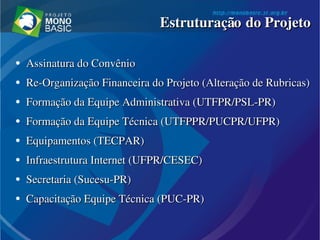 ●
Assinatura do ConvênioAssinatura do Convênio
●
Re­Organização Financeira do Projeto (Alteração de Rubricas)Re­Organização Financeira do Projeto (Alteração de Rubricas)
●
Formação da Equipe Administrativa (UTFPR/PSL­PR)Formação da Equipe Administrativa (UTFPR/PSL­PR)
●
Formação da Equipe Técnica (UTFPPR/PUCPR/UFPR)Formação da Equipe Técnica (UTFPPR/PUCPR/UFPR)
●
Equipamentos (TECPAR)Equipamentos (TECPAR)
●
Infraestrutura Internet (UFPR/CESEC)Infraestrutura Internet (UFPR/CESEC)
●
Secretaria (Sucesu­PR)Secretaria (Sucesu­PR)
●
Capacitação Equipe Técnica (PUC­PR)Capacitação Equipe Técnica (PUC­PR)
Estruturação do ProjetoEstruturação do Projeto
 