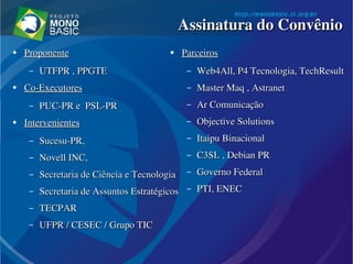 ●
ProponenteProponente  
– UTFPR , PPGTEUTFPR , PPGTE
●
Co­ExecutoresCo­Executores
– PUC­PR e  PSL­PRPUC­PR e  PSL­PR
●
IntervenientesIntervenientes
– Sucesu­PR, Sucesu­PR, 
– Novell INC, Novell INC, 
– Secretaria de Ciência e Tecnologia Secretaria de Ciência e Tecnologia 
– Secretaria de Assuntos Estratégicos Secretaria de Assuntos Estratégicos 
– TECPARTECPAR
– UFPR / CESEC / Grupo TICUFPR / CESEC / Grupo TIC
●
ParceirosParceiros
– Web4All, P4 Tecnologia, TechResultWeb4All, P4 Tecnologia, TechResult
– Master Maq , AstranetMaster Maq , Astranet
– Ar ComunicaçãoAr Comunicação
– Objective SolutionsObjective Solutions
– Itaipu BinacionalItaipu Binacional
– C3SL , Debian PRC3SL , Debian PR
– Governo FederalGoverno Federal
– PTI, ENEC PTI, ENEC 
Assinatura do ConvênioAssinatura do Convênio
 