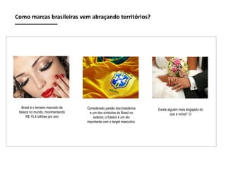 Como marcas brasileiras vem abraçando territórios?

Brasil é o terceiro mercado de
beleza no mundo, movimentando
R$ 15,4 bilhões por ano

Considerado paixão dos brasileiros
e um dos símbolos do Brasil no
exterior, o futebol é um elo
importante com o target masculino.

Existe alguém mais engajado do
que a noiva? 

 
