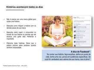 Histórias acontecem todos os dias



Não é preciso ser uma marca global para
contar uma história



Descubra como integrar a história com os
demais canais da sua marca



Descubra como inserir o consumidor no
enredo da sua história ou permita que ele
escreva uma parte dela. Pertencer é
importante.



Patrocine boas histórias. Deixe que o
público procure pelos produtos quando
sentirem necessidade.

A dica do Facebook*:
“Ao contar sua história, faça escolhas, defina um ponto de
vista, tenha uma voz, pense em audiências específicas. Se
você for verdadeiro aos valores da sua marca, isso é ótimo”.
*Global Creative Solutions Team - Julho 2013

 