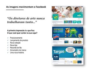 As imagens movimentam o Facebook

“Os diretores de arte nunca
trabalharam tanto...”
A primeira impressão é a que fica:
O que você quer contar na sua capa?








Posicionamento
Lançamento de produto
Nova coleção
Nova loja
Recorde de fãs
Aniversário da marca
Uma nova história

 