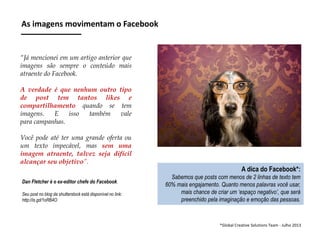 As imagens movimentam o Facebook

“Já mencionei em um artigo anterior que
imagens são sempre o conteúdo mais
atraente do Facebook.
A verdade é que nenhum outro tipo
de post tem tantos likes e
compartilhamento quando se tem
imagens.
E
isso
também
vale
para campanhas.

Você pode até ter uma grande oferta ou
um texto impecável, mas sem uma
imagem atraente, talvez seja difícil
alcançar seu objetivo”.
Dan Fletcher é o ex-editor chefe do Facebook.
Seu post no blog da shutterstock está disponível no link:
http://is.gd/1oRB4O

A dica do Facebook*:
Sabemos que posts com menos de 2 linhas de texto tem
60% mais engajamento. Quanto menos palavras você usar,
mais chance de criar um ‘espaço negativo’, que será
preenchido pela imaginação e emoção das pessoas.

*Global Creative Solutions Team - Julho 2013

 