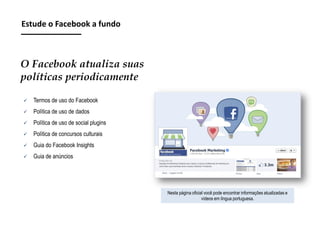 Estude o Facebook a fundo

O Facebook atualiza suas
políticas periodicamente


Termos de uso do Facebook



Política de uso de dados



Política de uso de social plugins



Política de concursos culturais



Guia do Facebook Insights



Guia de anúncios

Nesta página oficial você pode encontrar informações atualizadas e
vídeos em língua portuguesa.

 