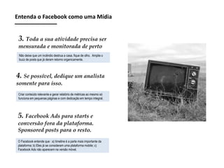 Entenda o Facebook como uma Mídia

3. Toda a sua atividade precisa ser
mensurada e monitorada de perto
Não deixe que um incêndio destrua a casa, fique de olho. Amplie o
buzz de posts que já deram retorno organicamente.

4. Se possível, dedique um analista
somente para isso.
Criar conteúdo relevante e gerar relatório de métricas ao mesmo só
funciona em pequenas páginas e com dedicação em tempo integral.

5. Facebook Ads para starts e
conversão fora da plataforma.
Sponsored posts para o resto.
O Facebook entende que : a) timeline é a parte mais importante da
plataforma; b) Eles já se consideram uma plataforma mobile; c)
Facebook Ads não aparecem na versão móvel.

 
