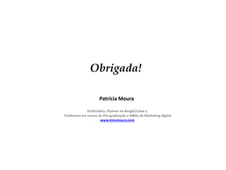 Obrigada!
Patrícia Moura
Publicitária, Planner na Borghi/Lowe e
Professora em cursos de Pós-graduação e MBAs de Marketing digital
www.missmoura.com

 