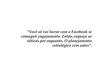 "Você só vai lucrar com o Facebook se
conseguir engajamento. Então, esqueça as
táticas por enquanto. O planejamento
estratégico vem antes".

 