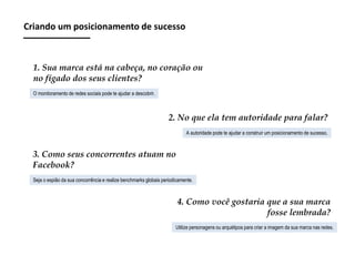 Criando um posicionamento de sucesso

1. Sua marca está na cabeça, no coração ou
no fígado dos seus clientes?
O monitoramento de redes sociais pode te ajudar a descobrir.

2. No que ela tem autoridade para falar?
A autoridade pode te ajudar a construir um posicionamento de sucesso.

3. Como seus concorrentes atuam no
Facebook?
Seja o espião da sua concorrência e realize benchmarks globais periodicamente.

4. Como você gostaria que a sua marca
fosse lembrada?
Utilize personagens ou arquétipos para criar a imagem da sua marca nas redes.

 