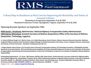 A Road Map to Readiness at Best Cost for Improving the Reliability and Safety of
                                 Ground Vehicles
                                 Workshop & Symposium September 19 & 20, 2012
                     Waterford Conference Center, Springfield, Virginia, September 19 & 20, 2012

Opening Keynote Speakers on September 19th:

HON David L. Strickland, Administrator, National Highway Transportation Safety Administration
HON Katrina McFarland, Assistant Secretary of Defense (Acquisition), Office of the Secretary of Defense
(Acquisition, Technology, Logistics)
Lt. General Michael Hough, (U.S. Marine Corps, ret.), Wally Massenburg, Senior Director, Mission Assurance Business Execution, Raytheon
Integrated Defense Systems; Brett Horachek, Program Manager at Nevada Automotive Test Center; Tracy V. Sheppard, Director, Automotive
Directorate, US Army Test Center, Aberdeen Providing Ground, Md. etc.

7 Subject Matter Expert Panels: (1) A Futuristic View of Ground Transportation Systems; (2) Technology Innovation; (3) Reliability & Safety
Standards for Ground Vehicles; (4) Crash Worthiness (Survivability); (5) A New Acquisition Approach to Improve Cost, Schedule, Performance
& Supportability; (6) Achieving and Sustaining Readiness at Best Cost; (7) Readiness at Best Cost as it Relates to Reliability, Maintainability &
Supportability

Participating Organizations: U.S. Army, BAE Systems, NHTSA; OSD; Volpe Center, Vehicle Research, Insurance Institute for Highway Safety;
Active Safety Engineering ; Honda Motor Company; Active Safety Engineering; Raytheon Integrated Defense Systems; University of Alabama,
Huntsville; SoHaR, Inc.; ReliaSoft; Clockwork Solutions; Alion Science and Technology Corp., Southern Methodist University; Office of
Secretary of Defense (MR), OSHKOSH, ANSER Inc., General Dynamics, TACOM & ------more
Register On – Line: www.rmspartnership.org
 