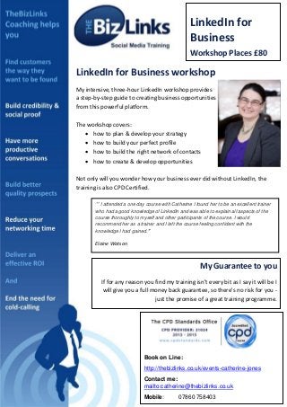 LinkedIn for
Business

B

Workshop Places £80

LinkedIn for Business workshop
My intensive, three-hour LinkedIn workshop provides
a step-by-step guide to creating business opportunities
from this powerful platform.

PROFILE PICTURE

The workshop covers:
 how to plan & develop your strategy
 how to build your perfect profile
 how to build the right network of contacts
 how to create & develop opportunities

DETAILS

Not only will you wonder how your business ever did without LinkedIn, the
training is also CPD Certified.
‘’ I attended a one day course with Catherine I found her to be an excellent trainer
who had a good knowledge of LinkedIn and was able to explain all aspects of the
course thoroughly to myself and other participants of the course. I would
recommend her as a trainer and I left the course feeling confident with the
knowledge I had gained.’’

Elaine Watson

My Guarantee to you
If for any reason you find my training isn't every bit as I say it will be I
will give you a full money back guarantee, so there's no risk for you just the promise of a great training programme.

Book on Line:
http://thebizlinks.co.uk/events-catherine-jones
Contact me:
mailto:catherine@thebizlinks.co.uk
Mobile:

07860 758403

 