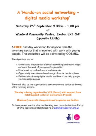 A ‘Hands-on social networking –
         digital media workshop’
    Saturday 25th September 9.30am – 1.00 pm
                         at
    Wonford Community Centre, Exeter EX2 6NF
                  (opposite Liddls)


A FREE half-day workshop for anyone from the
voluntary sector that is involved with work with young
people. The workshop will be delivered by COSMIC.
The objectives are to:

    ♦ Understand the potential of social networking and how it might
      enhance the work of your group/organisation
    ♦ How to set up on-line forums and networks
    ♦ Opportunity to explore a broad range of social media options
    ♦ Find out about using digital media and how it can help you get
      your message across

There will also be the opportunity to seek one-to-one advice at the end
of the morning session.

  The day is being organised by VYS (Devon) with support from
           Total Support (a Devon Consortium Project)

     Book early to avoid disappointment as places are limited.

To book please see the attached booking form or contact Anthea Parkyn
     at VYS (Devon) on 01392 250976 or admin@vysdevon.org.uk
 