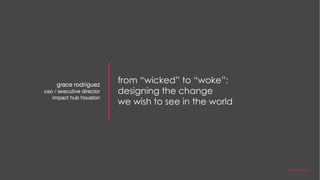 from “wicked” to “woke”:
designing the change
we wish to see in the world
grace rodriguez
ceo / executive director
impact hub houston
november 2018
 