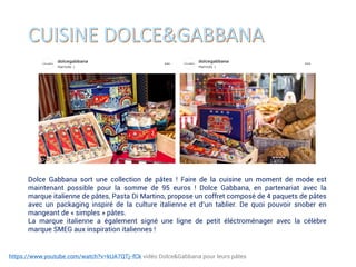 https://www.youtube.com/watch?v=kUA7QTj-fCk vidéo Dolce&Gabbana pour leurs pâtes
Dolce Gabbana sort une collection de pâtes ! Faire de la cuisine un moment de mode est
maintenant possible pour la somme de 95 euros ! Dolce Gabbana, en partenariat avec la
marque italienne de pâtes, Pasta Di Martino, propose un coffret composé de 4 paquets de pâtes
avec un packaging inspiré de la culture italienne et d’un tablier. De quoi pouvoir snober en
mangeant de « simples » pâtes.
La marque italienne a également signé une ligne de petit éléctroménager avec la célèbre
marque SMEG aux inspiration italiennes !
 