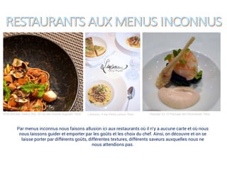 KGB (Kitchen Gallery Bis), 25 rue des Grands Augustin, Paris L’inconnu, 4 rue Pierre Leroux, Paris Passage 53, 53 Passage des Panoramas, Paris
Par menus inconnus nous faisons allusion ici aux restaurants où il n’y a aucune carte et où nous
nous laissons guider et emporter par les goûts et les choix du chef. Ainsi, on découvre et on se
laisse porter par différents goûts, différentes textures, différents saveurs auxquelles nous ne
nous attendions pas.
 
