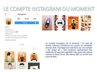 Le compte Instagram de la semaine ! Un chef de
Sushis milanais transforme les sushis en véritables
œuvres d’art. Il partage ses inventions sur son compte
« the onigiri art » Des créations représentant des
célébrités tel que Karl Lagerfeld, mais aussi des pièces
comme le sweet Gucci, des talons D&G ou encore une
paire de Nike.
 