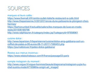 marques et leurs cafés :
https://www.themall.it/fr/centre-outlet-italie/le-restaurant-e-cafe.html
http://www.theparisienne.fr/2012/01/envie-dune-patisserie-le-plongeoir-chez-
hermes/
https://fashionunited.fr/actualite/salons/les-marques-de-luxe-en-mode-
resto/201508189796
http://www.ralphlauren.fr/category/index.jsp?categoryId=97858961
cuisine dolce :
http://www.leparisien.fr/laparisienne/cuisine/dolce-amp-gabbana-sort-un-
coffret-de-pates-a-95-euros-08-11-2017-7380453.php
https://journalduluxe.fr/pates-dolce-gabbana/
Restos aux menus inconnus :
https://www.relaischateaux.com/fr/france/passage53-paris
compte instagram du moment :
http://www.vogue.fr/vogue-hommes/beaute/diaporama/instagram-yujia-hu-
chef-sushis-mode/47169#the-onigiri-art_image2
 